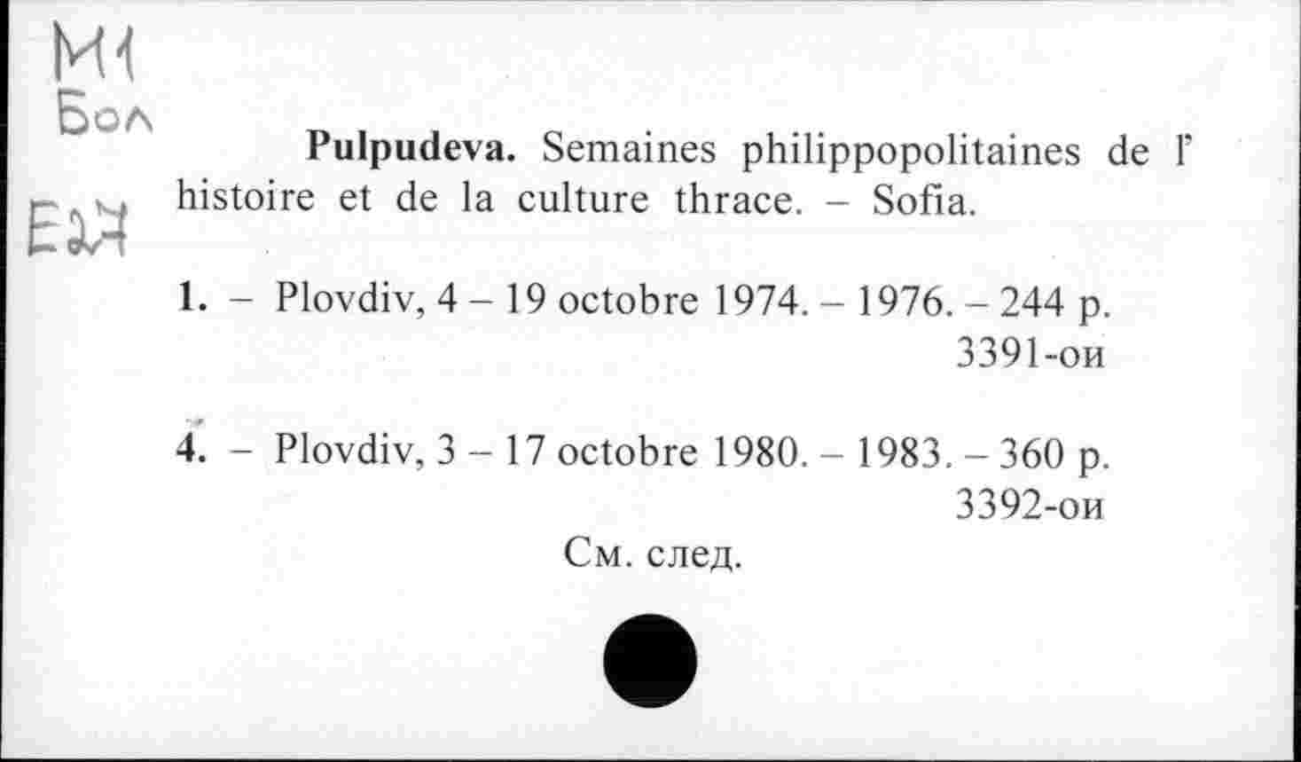 ﻿и Бол
Еій
Pulpudeva. Semaines philippopolitaines de 1’ histoire et de la culture thrace. - Sofia.
1. - Plovdiv, 4-19 octobre 1974. - 1976. - 244 p.
3391-ои
4. - Plovdiv, 3-17 octobre 1980. - 1983. - 360 p.
3392-ои См. след.